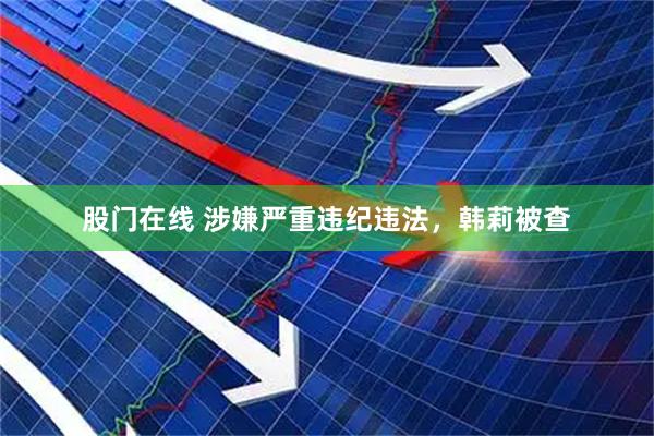 股门在线 涉嫌严重违纪违法，韩莉被查