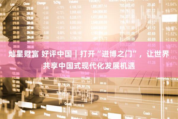 灿星财富 好评中国｜打开“进博之门”，让世界共享中国式现代化发展机遇