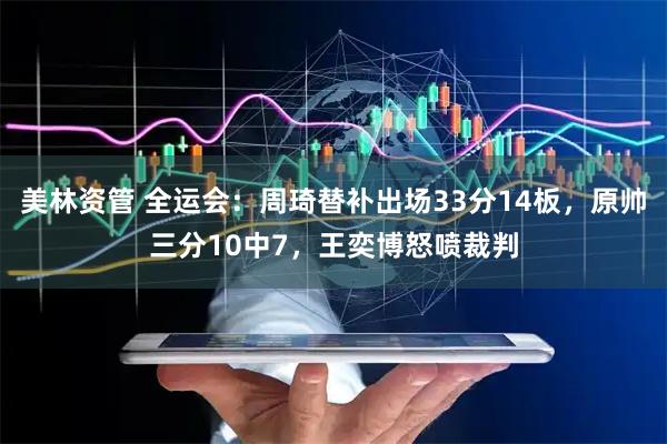 美林资管 全运会：周琦替补出场33分14板，原帅三分10中7，王奕博怒喷裁判