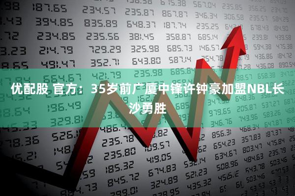 优配股 官方：35岁前广厦中锋许钟豪加盟NBL长沙勇胜