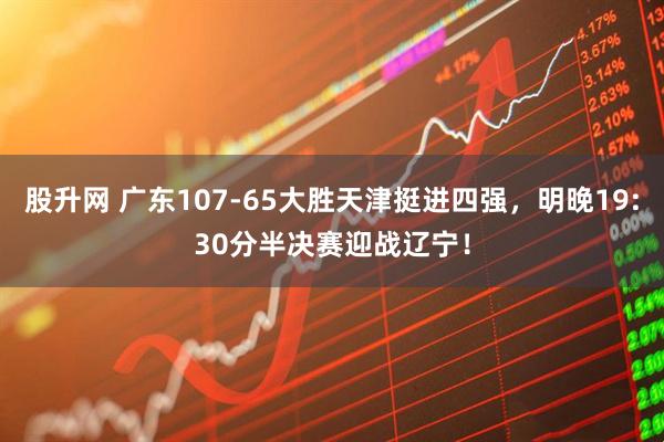 股升网 广东107-65大胜天津挺进四强，明晚19:30分半决赛迎战辽宁！