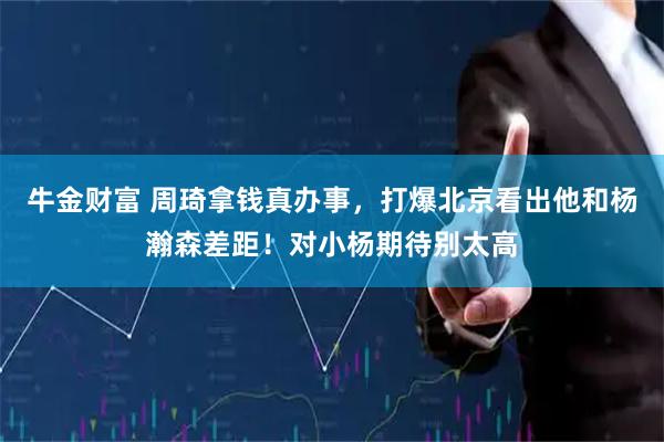 牛金财富 周琦拿钱真办事，打爆北京看出他和杨瀚森差距！对小杨期待别太高