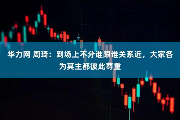 华力网 周琦：到场上不分谁跟谁关系近，大家各为其主都彼此尊重