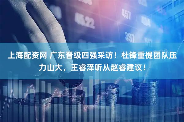 上海配资网 广东晋级四强采访！杜锋重提团队压力山大，王睿泽听从赵睿建议！