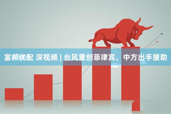 富邦优配 深视频 | 台风重创菲律宾，中方出手援助