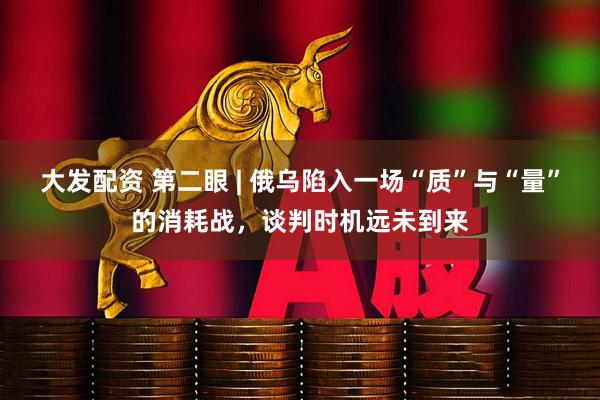 大发配资 第二眼 | 俄乌陷入一场“质”与“量”的消耗战，谈判时机远未到来