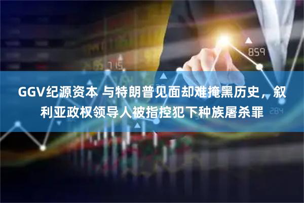GGV纪源资本 与特朗普见面却难掩黑历史，叙利亚政权领导人被指控犯下种族屠杀罪