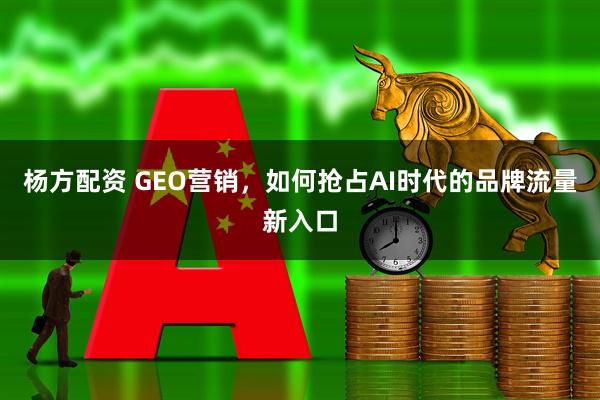 杨方配资 GEO营销，如何抢占AI时代的品牌流量新入口