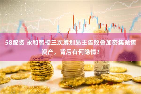 58配资 永和智控三次筹划易主告败叠加密集抛售资产，背后有何隐情？