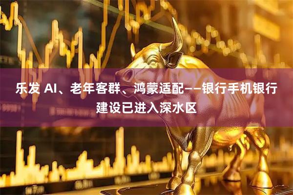 乐发 AI、老年客群、鸿蒙适配——银行手机银行建设已进入深水区