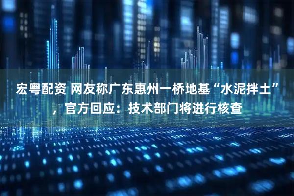 宏粤配资 网友称广东惠州一桥地基“水泥拌土”，官方回应：技术部门将进行核查
