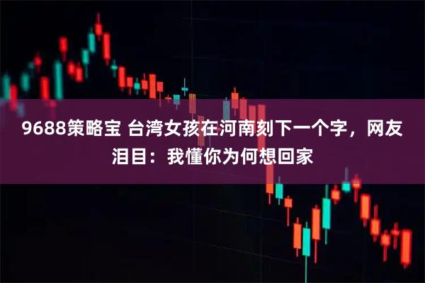 9688策略宝 台湾女孩在河南刻下一个字，网友泪目：我懂你为何想回家