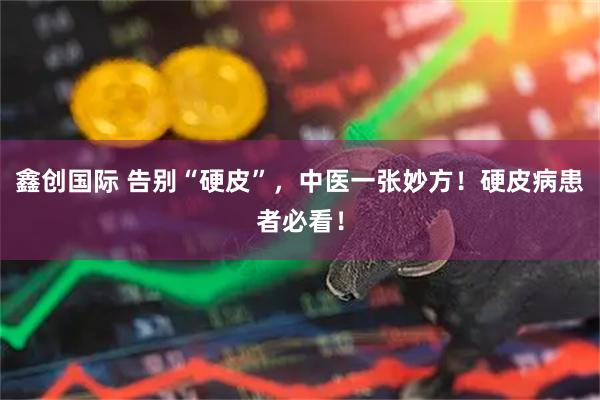 鑫创国际 告别“硬皮”，中医一张妙方！硬皮病患者必看！