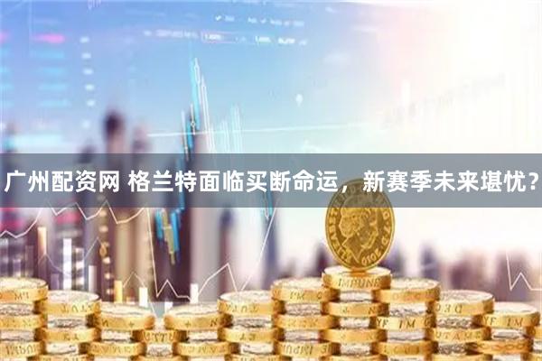 广州配资网 格兰特面临买断命运，新赛季未来堪忧？