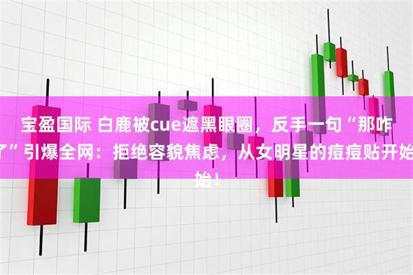 宝盈国际 白鹿被cue遮黑眼圈，反手一句“那咋了”引爆全网：拒绝容貌焦虑，从女明星的痘痘贴开始！