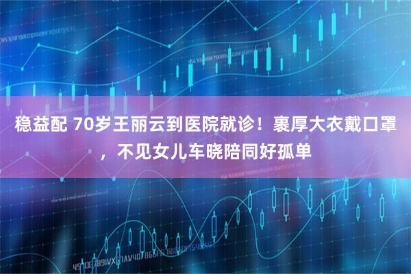 稳益配 70岁王丽云到医院就诊！裹厚大衣戴口罩，不见女儿车晓陪同好孤单