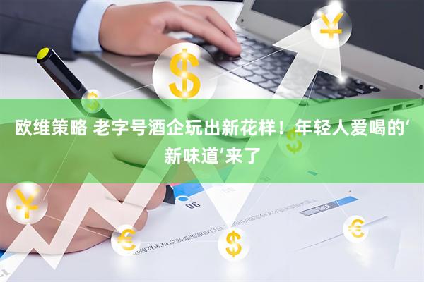 欧维策略 老字号酒企玩出新花样！年轻人爱喝的‘新味道’来了