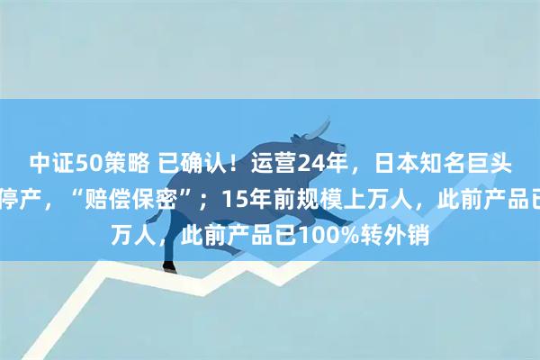 中证50策略 已确认！运营24年，日本知名巨头广东中山工厂停产，“赔偿保密”；15年前规模上万人，此前产品已100%转外销