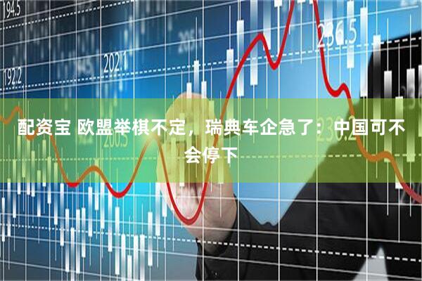 配资宝 欧盟举棋不定，瑞典车企急了：中国可不会停下