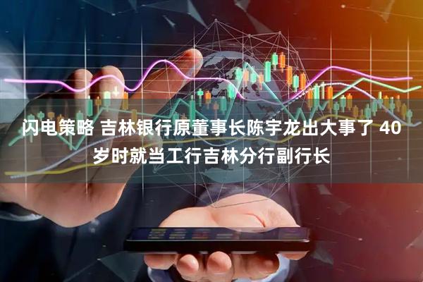 闪电策略 吉林银行原董事长陈宇龙出大事了 40岁时就当工行吉林分行副行长