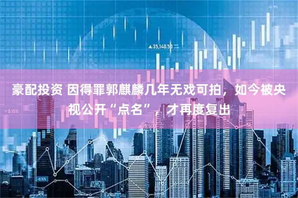 豪配投资 因得罪郭麒麟几年无戏可拍，如今被央视公开“点名”，才再度复出