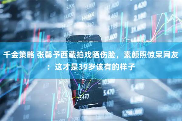 千金策略 张馨予西藏拍戏晒伤脸，素颜照惊呆网友：这才是39岁该有的样子