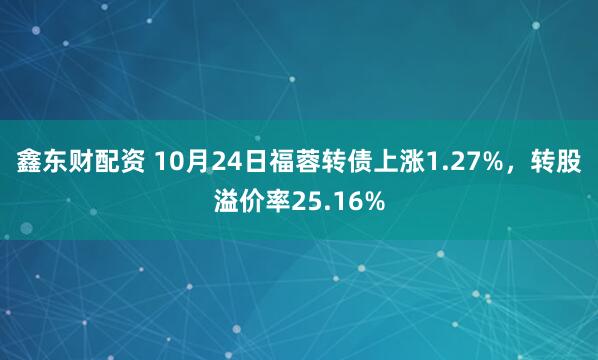 鑫东财配资 10月24日福蓉转债上涨1.27%，转股溢价率25.16%