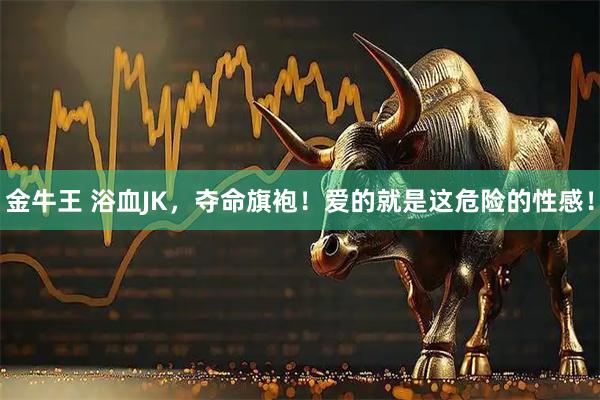 金牛王 浴血JK，夺命旗袍！爱的就是这危险的性感！