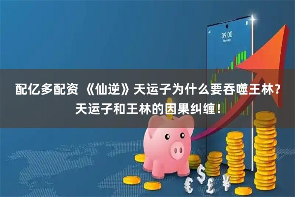 配亿多配资 《仙逆》天运子为什么要吞噬王林？天运子和王林的因果纠缠！