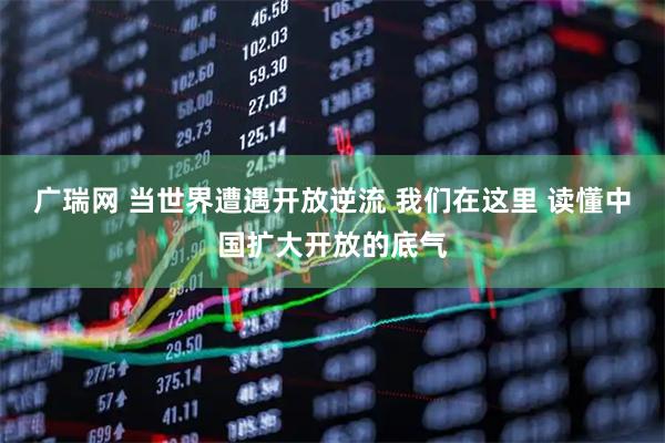 广瑞网 当世界遭遇开放逆流 我们在这里 读懂中国扩大开放的底气