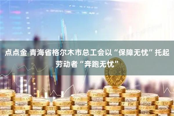 点点金 青海省格尔木市总工会以“保障无忧”托起劳动者“奔跑无忧”