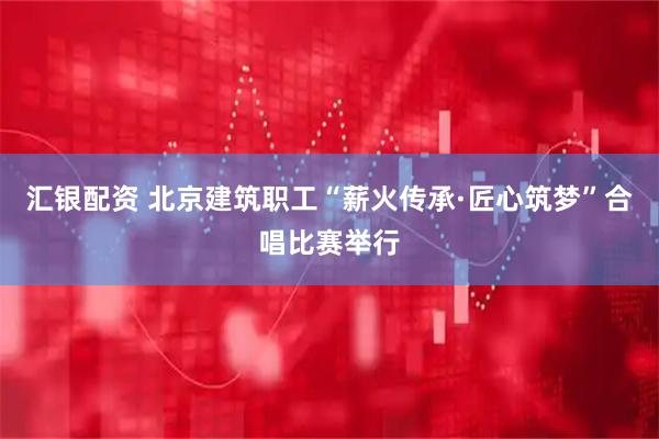 汇银配资 北京建筑职工“薪火传承·匠心筑梦”合唱比赛举行