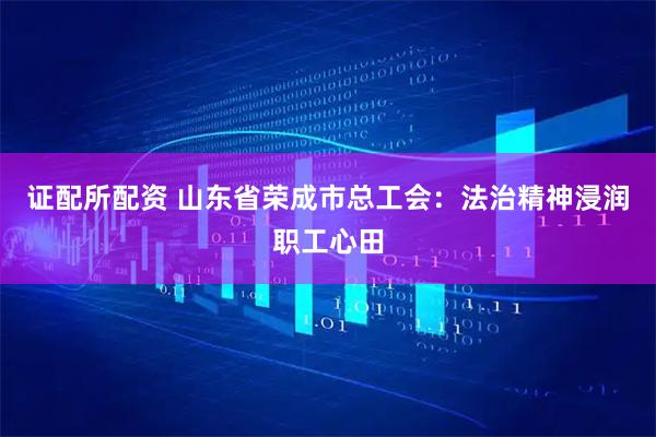 证配所配资 山东省荣成市总工会：法治精神浸润职工心田