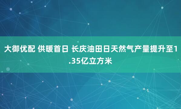 大御优配 供暖首日 长庆油田日天然气产量提升至1.35亿立方米