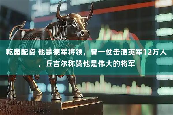 乾鑫配资 他是德军将领，曾一仗击溃英军12万人，丘吉尔称赞他是伟大的将军