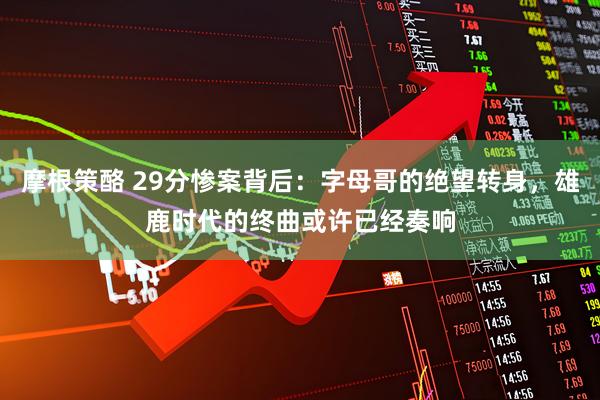 摩根策酪 29分惨案背后：字母哥的绝望转身，雄鹿时代的终曲或许已经奏响
