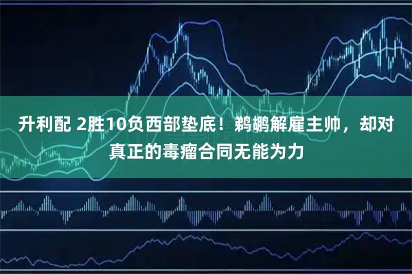 升利配 2胜10负西部垫底！鹈鹕解雇主帅，却对真正的毒瘤合同无能为力