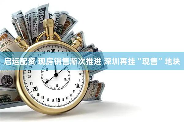 启运配资 现房销售渐次推进 深圳再挂“现售”地块