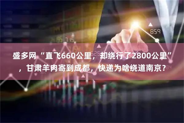 盛多网 “直飞660公里，却绕行了2800公里”，甘肃羊肉寄到成都，快递为啥绕道南京？