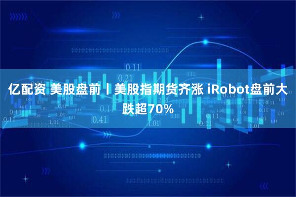 亿配资 美股盘前丨美股指期货齐涨 iRobot盘前大跌超70%