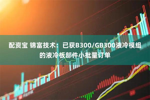 配资宝 锦富技术：已获B300/GB300液冷模组的液冷板部件小批量订单