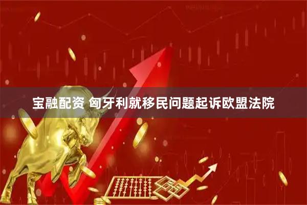 宝融配资 匈牙利就移民问题起诉欧盟法院