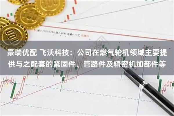 豪瑞优配 飞沃科技：公司在燃气轮机领域主要提供与之配套的紧固件、管路件及精密机加部件等