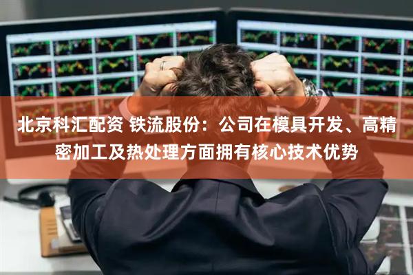 北京科汇配资 铁流股份：公司在模具开发、高精密加工及热处理方面拥有核心技术优势