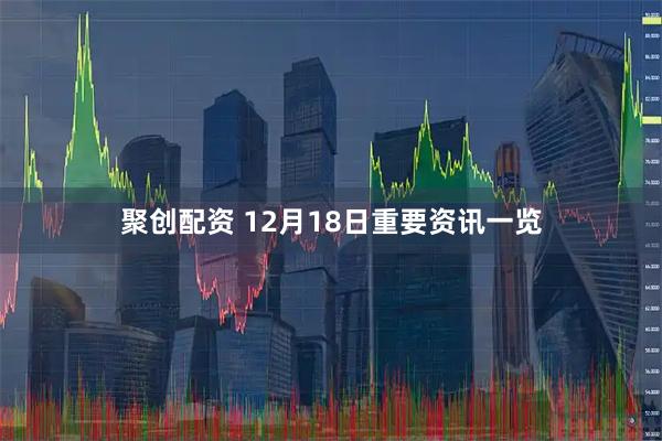 聚创配资 12月18日重要资讯一览