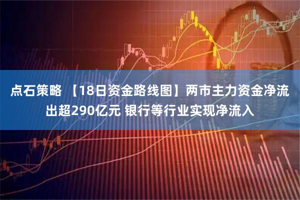 点石策略 【18日资金路线图】两市主力资金净流出超290亿元 银行等行业实现净流入