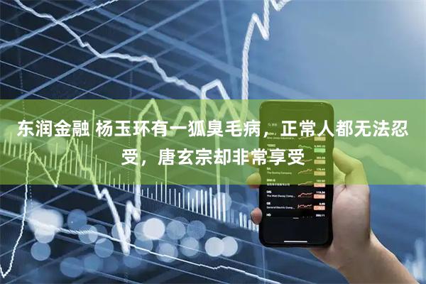 东润金融 杨玉环有一狐臭毛病，正常人都无法忍受，唐玄宗却非常享受