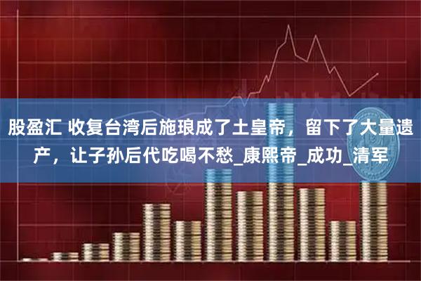 股盈汇 收复台湾后施琅成了土皇帝，留下了大量遗产，让子孙后代吃喝不愁_康熙帝_成功_清军