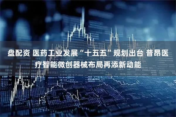 盘配资 医药工业发展“十五五”规划出台 普昂医疗智能微创器械布局再添新动能
