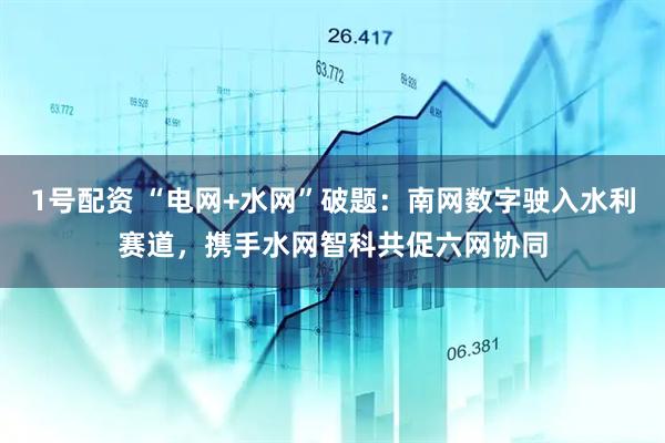 1号配资 “电网+水网”破题：南网数字驶入水利赛道，携手水网智科共促六网协同